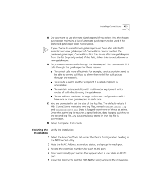 Page 423Installing ConneXtions423
15Do you want to use alternate Gatekeepers? If you select Ye s, the chosen 
gatekeeper maintains a list of alternate gatekeepers to be used if the 
preferred gatekeeper does not respond.
If you choose to use alternate gatekeepers and have also selected to 
autodiscover new gatekeepers if ConneXtions cannot contact the 
preferred gatekeeper, ConneXtions first tries to use alternate gatekeepers 
from the list (in priority order); if this fails, it then tries to autodiscover a 
new...