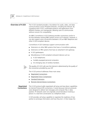 Page 424424APPENDIX A: CONNEXTIONS H.323 GATEWAY
Overview of H.323The H.323 standard provides a foundation for audio, video, and data 
communications across IP-based networks, including the Internet. By 
complying with H.323, multimedia products and applications from 
different vendors can interoperate, allowing users to communicate 
without concern for compatibility.
An NBX ConneXtions H.323 Gateway provides connections similar to 
tie lines between existing NBX systems across an IP network. However, it 
can...