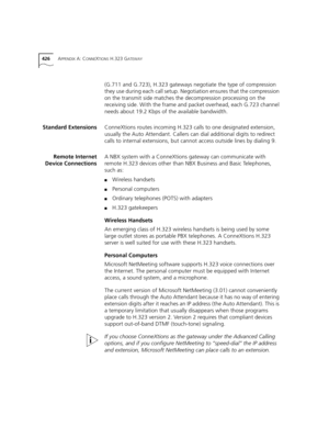 Page 426426APPENDIX A: CONNEXTIONS H.323 GATEWAY
(G.711 and G.723), H.323 gateways negotiate the type of compression 
they use during each call setup. Negotiation ensures that the compression 
on the transmit side matches the decompression processing on the 
receiving side. With the frame and packet overhead, each G.723 channel 
needs about 19.2 Kbps of the available bandwidth.
Standard ExtensionsConneXtions routes incoming H.323 calls to one designated extension, 
usually the Auto Attendant. Callers can dial...