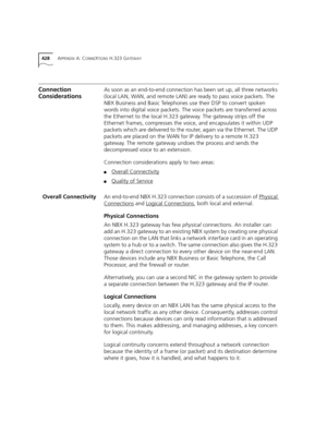 Page 428428APPENDIX A: CONNEXTIONS H.323 GATEWAY
Connection 
ConsiderationsAs soon as an end-to-end connection has been set up, all three networks 
(local LAN, WAN, and remote LAN) are ready to pass voice packets. The 
NBX Business and Basic Telephones use their DSP to convert spoken 
words into digital voice packets. The voice packets are transferred across 
the Ethernet to the local H.323 gateway. The gateway strips off the 
Ethernet frames, compresses the voice, and encapsulates it within UDP 
packets which...