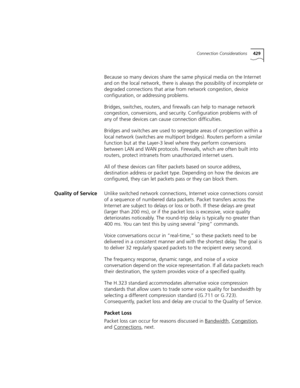 Page 429Connection Considerations429
Because so many devices share the same physical media on the Internet 
and on the local network, there is always the possibility of incomplete or 
degraded connections that arise from network congestion, device 
configuration, or addressing problems.
Bridges, switches, routers, and firewalls can help to manage network 
congestion, conversions, and security. Configuration problems with of 
any of these devices can cause connection difficulties.
Bridges and switches are used to...