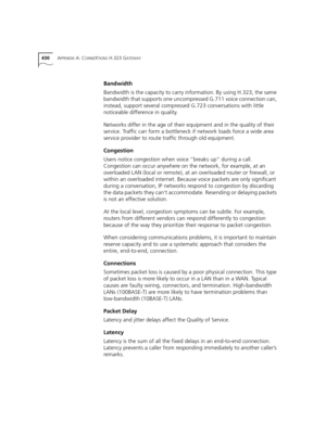 Page 430430APPENDIX A: CONNEXTIONS H.323 GATEWAY
Bandwidth 
Bandwidth is the capacity to carry information. By using H.323, the same 
bandwidth that supports one uncompressed G.711 voice connection can, 
instead, support several compressed G.723 conversations with little 
noticeable difference in quality.
Networks differ in the age of their equipment and in the quality of their 
service. Traffic can form a bottleneck if network loads force a wide area 
service provider to route traffic through old equipment....