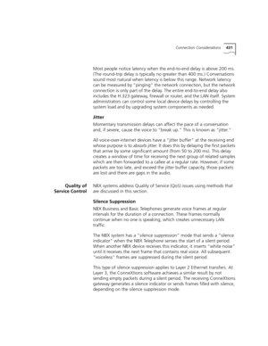 Page 431Connection Considerations431
Most people notice latency when the end-to-end delay is above 200 ms. 
(The round-trip delay is typically no greater than 400 ms.) Conversations 
sound most natural when latency is below this range. Network latency 
can be measured by “pinging” the network connection, but the network 
connection is only part of the delay. The entire end-to-end delay also 
includes the H.323 gateway, firewall or router, and the LAN itself. System 
administrators can control some local device...