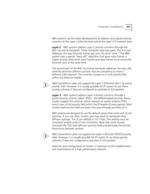 Page 433Connection Considerations433
NBX systems use the latest developments to address voice packet priority 
concerns at the Layer 2 Ethernet level and at the Layer 3 IP network level.
Layer 2NBX systems address Layer 2 priority concerns through the 
802.1(p and q) standards. These standards have two parts. The first part 
addresses the way Ethernet frames get onto the local “wire.” The NBX 
system uses a special “back-off” algorithm that gives voice frames a 
higher priority when both voice frames and data...