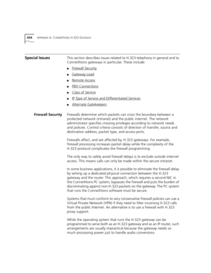 Page 434434APPENDIX A: CONNEXTIONS H.323 GATEWAY
Special IssuesThis section describes issues related to H.323 telephony in general and to 
ConneXtions gateways in particular. These include:
■Firewall Security
■Gateway Load
■Remote Access
■PBX Connections
■Class of Service
■IP Type of Service and Differentiated Services
■Alternate Gatekeepers
Firewall SecurityFirewalls determine which packets can cross the boundary between a 
protected network (intranet) and the public internet. The network 
administrator...