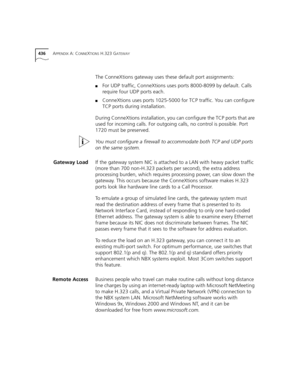 Page 436436APPENDIX A: CONNEXTIONS H.323 GATEWAY
The ConneXtions gateway uses these default port assignments:
■For UDP traffic, ConneXtions uses ports 8000-8099 by default. Calls 
require four UDP ports each.
■ConneXtions uses ports 1025-5000 for TCP traffic. You can configure 
TCP ports during installation.
During ConneXtions installation, you can configure the TCP ports that are 
used for incoming calls. For outgoing calls, no control is possible. Port 
1720 must be preserved.
You must configure a firewall to...