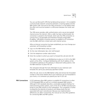 Page 437Special Issues437
You can use Microsoft’s VPN Dial Up Networking (version 1.3) to establish 
a virtual private network connection between a roaming laptop and the 
NBX system LAN. One end of the VPN connection is in the laptop while 
the other end must be located in a VPN server between the router and 
firewall.
The VPN server provides caller authentication and a secure (encrypted) 
channel across the internet. After a caller has been authenticated, the 
connection is passed to the firewall, which sees...