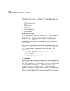 Page 438438APPENDIX A: CONNEXTIONS H.323 GATEWAY
Tie-line connections between NBX and PBX systems require technical 
people from both ends of the connection to collaborate in these major 
areas, discussed next:
■H.323 Interoperability
■IP Addressing
■Voice Ports
■Extension Dial Plans
■Extension Delay
H.323 Interoperability
H.323 protocol stacks provide the foundation for H.323 compatibility. 
Each consists of a collection of engineered software products that 
implements the H.323 standard. Although PBX...