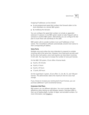 Page 439Special Issues439
Outgoing IP addresses can be entered:
■As pre-programmed speed dial numbers that forward callers to the 
Auto Attendant at a remote NBX system.
■By modifying the dial plan.
You can configure the speed dial numbers to include an appended 
extension if a person in one NBX system needs to make frequent calls to 
someone in another NBX system. Alternatively, you can configure the dial 
plan to route these calls seamlessly to the caller.
NBX system calls to outside numbers must use IP...