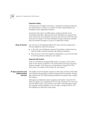 Page 440440APPENDIX A: CONNEXTIONS H.323 GATEWAY
Extension Delay
Call setup times for digital connections, compared to analog connections, 
are instantaneous so there is no need to include a delay between the 
IP address and an appended extension.
Incoming H.323 calls to an NBX system usually go directly to the 
Automated Attendant. Although the Auto Attendant can respond with 
voice instructions, the call does not have to wait until the end of the voice 
instruction to respond. The Auto Attendant accepts...