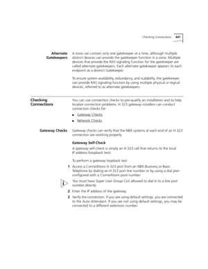 Page 441Checking Connections441
Alternate
GatekeepersA zone can contain only one gatekeeper at a time, although multiple 
distinct devices can provide the gatekeeper function in a zone. Multiple 
devices that provide the RAS signaling function for the gatekeeper are 
called alternate gatekeepers. Each alternate gatekeeper appears to each 
endpoint as a distinct Gatekeeper.
To ensure system availability, redundancy, and scalability, the gatekeeper 
can provide RAS signaling function by using multiple physical or...