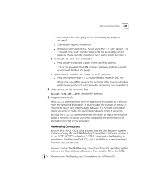 Page 443Checking Connections443
■(It is normal for a first ping to fail and subsequent pings to 
succeed).
■Subsequent requests timed-out
■(Indicates some packet loss. Rerun using the “-n 100” option. The 
“request timed out” number represents the percentage of lost 
packets. These packets could have been lost in either direction.)
bDestination host not reachable
■Ping couldn’t negotiate a path to the specified address
(PC is not plugged into LAN, incorrect gateway address in route, 
or a firewall blocked the...
