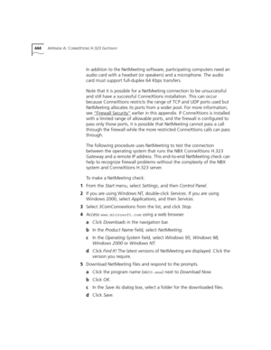 Page 444444APPENDIX A: CONNEXTIONS H.323 GATEWAY
In addition to the NetMeeting software, participating computers need an 
audio card with a headset (or speakers) and a microphone. The audio 
card must support full-duplex 64 Kbps transfers.
Note that it is possible for a NetMeeting connection to be unsuccessful 
and still have a successful ConneXtions installation. This can occur 
because ConneXtions restricts the range of TCP and UDP ports used but 
NetMeeting allocates its ports from a wider pool. For more...