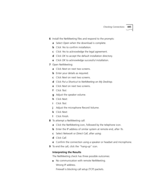 Page 445Checking Connections445
6Install the NetMeeting files and respond to the prompts:
aSelect Open when the download is complete.
bClick Ye s to confirm installation.
cClick Ye s to acknowledge the legal agreement.
dClick OK to accept the default installation directory.
eClick OK to acknowledge successful installation.
7Open NetMeeting:
aClick Next on next two screens.
bEnter your details as required.
cClick Next on next two screens.
dClick Put a Shortcut to NetMeeting on My Desktop.
eClick Next on next two...