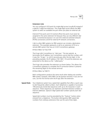 Page 447Placing Calls447
Extension Lists
You can configure H.323 ports for single-digit access (usually 8) instead of 
a specific 3-digit line extension. The single-digit access allows the NBX 
system to select an available line port when you place an external call.
Internet IP line ports and CO (central office) line ports must never be 
assigned to the same extension list because they use very different dial 
plans. Conventional practice is to use 9 for external switched network 
(PSTN) connections and 8 for...