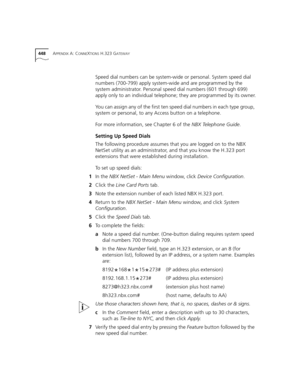 Page 448448APPENDIX A: CONNEXTIONS H.323 GATEWAY
Speed dial numbers can be system-wide or personal. System speed dial 
numbers (700-799) apply system-wide and are programmed by the 
system administrator. Personal speed dial numbers (601 through 699) 
apply only to an individual telephone; they are programmed by its owner.
You can assign any of the first ten speed dial numbers in each type group, 
system or personal, to any Access button on a telephone.
For more information, see Chapter 6 of the NBX Telephone...