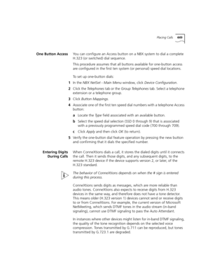 Page 449Placing Calls449
One Button AccessYou can configure an Access button on a NBX system to dial a complete 
H.323 (or switched) dial sequence. 
This procedure assumes that all buttons available for one-button access 
are configured in the first ten system (or personal) speed dial locations.
To set up one-button dials:
1In the NBX NetSet - Main Menu window, click Device Configuration.
2Click the Telephones tab or the Group Telephones tab. Select a telephone 
extension or a telephone group.
3Click Button...