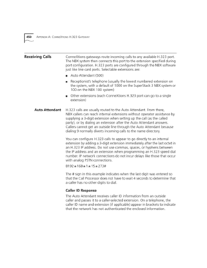 Page 450450APPENDIX A: CONNEXTIONS H.323 GATEWAY
Receiving CallsConneXtions gateways route incoming calls to any available H.323 port. 
The NBX system then connects this port to the extension specified during 
port configuration. H.323 ports are configured through the NBX software 
just like line card ports. Selectable extensions are: 
■Auto Attendant (500)
■Receptionist’s telephone (usually the lowest numbered extension on 
the system, with a default of 1000 on the SuperStack 3 NBX system or 
100 on the NBX 100...