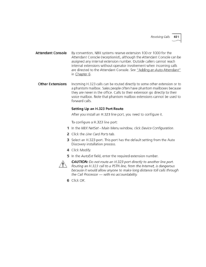 Page 451Receiving Calls451
Attendant ConsoleBy convention, NBX systems reserve extension 100 or 1000 for the 
Attendant Console (receptionist), although the Attendant Console can be 
assigned any internal extension number. Outside callers cannot reach 
internal extensions without operator involvement when incoming calls 
are directed to the Attendant Console. See “Adding an Auto Attendant”
 
in Chapter 6
.
Other ExtensionsIncoming H.323 calls can be routed directly to some other extension or to 
a phantom...