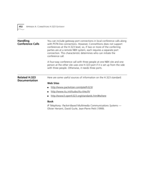 Page 452452APPENDIX A: CONNEXTIONS H.323 GATEWAY
Handling 
Conference CallsYou can include gateway port connections in local conference calls along 
with PSTN line connections. However, ConneXtions does not support 
conferences at the H.323 level, so, if two or more of the conferring 
parties are at a remote NBX system, each requires a separate port 
connection. This characteristic determines who can initiate the 
conference call.
A four-way conference call with three people at one NBX site and one 
person at...