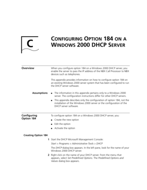 Page 459C
CONFIGURING OPTION 184 ON A 
W
INDOWS 2000 DHCP SERVER
OverviewWhen you configure option 184 on a Windows 2000 DHCP server, you 
enable the server to pass the IP address of the NBX Call Processor to NBX 
devices such as telephones.
This appendix provides information on how to configure option 184 on 
an existing Windows 2000 server system that has been configured to run 
the DHCP server software.
Assumptions
■The information in this appendix pertains only to a Windows 2000 
server. The configuration...