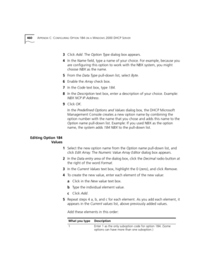 Page 460460APPENDIX C: CONFIGURING OPTION 184 ON A WINDOWS 2000 DHCP SERVER
3Click Add. The Option Type dialog box appears.
4In the Name field, type a name of your choice. For example, because you 
are configuring this option to work with the NBX system, you might 
choose NBX as the name.
5From the Data Type pull-down list, select Byte.
6Enable the Array check box.
7In the Code text box, type 184.
8In the Description text box, enter a description of your choice. Example: 
NBX NCP IP Address.
9Click OK.
In the...