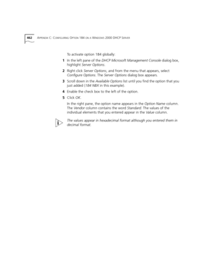 Page 462462APPENDIX C: CONFIGURING OPTION 184 ON A WINDOWS 2000 DHCP SERVER
To activate option 184 globally:
1In the left pane of the DHCP Microsoft Management Console dialog box, 
highlight Server Options.
2Right click Server Options, and from the menu that appears, select 
Configure Options. The Server Options dialog box appears.
3Scroll down in the Available Options list until you find the option that you 
just added (184 NBX in this example).
4Enable the check box to the left of the option.
5Click OK.
In the...