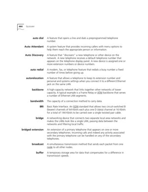 Page 464464GLOSSARY
auto dialA feature that opens a line and dials a preprogrammed telephone 
number.
Auto AttendantA system feature that provides incoming callers with menu options to 
help them reach the appropriate person or information.
Auto DiscoveryA feature that “discovers” a new telephone or other device on the 
network. A new telephone receives a default telephone number that 
appears on the telephone display panel. A new device is assigned one or 
more extension numbers or device numbers.
auto redialA...