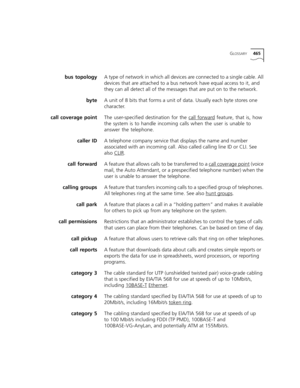 Page 465GLOSSARY465
bus topologyA type of network in which all devices are connected to a single cable. All 
devices that are attached to a bus network have equal access to it, and 
they can all detect all of the messages that are put on to the network. 
byteA unit of 8 bits that forms a unit of data. Usually each byte stores one 
character.
call coverage pointThe user-specified destination for the call forward
 feature, that is, how 
the system is to handle incoming calls when the user is unable to 
answer the...