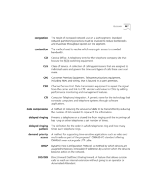 Page 467GLOSSARY467
congestionThe result of increased network use on a LAN segment. Standard 
network partitioning practices must be invoked to reduce bottlenecks 
and maximize throughput speeds on the segment.
contentionThe method used to resolve which users gain access to crowded 
bandwidth.
COCentral Office. A telephony term for the telephone company site that 
houses the PSTN
 switching equipment.
CoSClass of Service. A collection of calling permissions that are assigned to 
individual users and govern the...