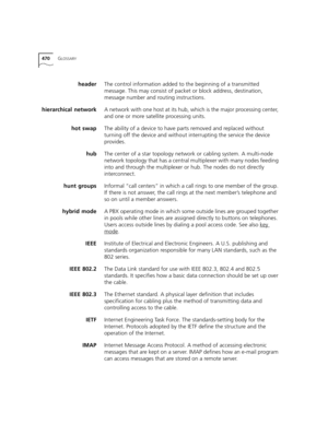 Page 470470GLOSSARY
headerThe control information added to the beginning of a transmitted 
message. This may consist of packet or block address, destination, 
message number and routing instructions.
hierarchical networkA network with one host at its hub, which is the major processing center, 
and one or more satellite processing units. 
hot swapThe ability of a device to have parts removed and replaced without 
turning off the device and without interrupting the service the device 
provides.
hubThe center of a...