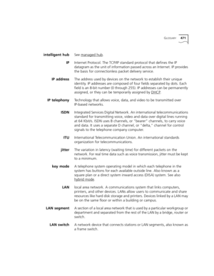 Page 471GLOSSARY471
intelligent hubSee managed hub.
IPInternet Protocol. The TCP/IP standard protocol that defines the IP 
datagram as the unit of information passed across an Internet. IP provides 
the basis for connectionless packet delivery service.
IP addressThe address used by devices on the network to establish their unique 
identity. IP addresses are composed of four fields separated by dots. Each 
field is an 8-bit number (0 through 255). IP addresses can be permanently 
assigned, or they can be...