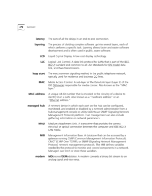 Page 472472GLOSSARY
latencyThe sum of all the delays in an end-to-end connection.
layeringThe process of dividing complex software up into several layers, each of 
which performs a specific task. Layering allows faster and easier software 
development and is often used in public, open software.
LCDLiquid Crystal Display. A low cost display technology. 
LLCLogical Link Control. A data link protocol for LANs that is part of the IEEE 
802.2 standard and common to all LAN standards for OSI model data 
link, level...