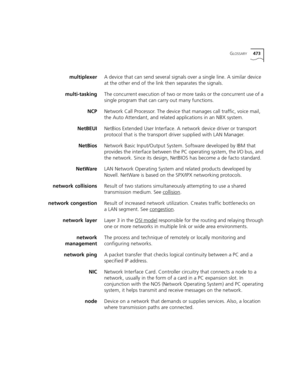 Page 473GLOSSARY473
multiplexerA device that can send several signals over a single line. A similar device 
at the other end of the link then separates the signals. 
multi-taskingThe concurrent execution of two or more tasks or the concurrent use of a 
single program that can carry out many functions.
NCPNetwork Call Processor. The device that manages call traffic, voice mail, 
the Auto Attendant, and related applications in an NBX system.
NetBEUINetBios Extended User Interface. A network device driver or...