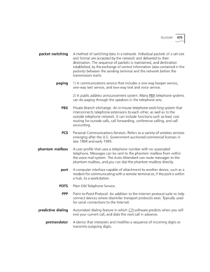 Page 475GLOSSARY475
packet switchingA method of switching data in a network. Individual packets of a set size 
and format are accepted by the network and delivered to their 
destination. The sequence of packets is maintained, and destination 
established, by the exchange of control information (also contained in the 
packets) between the sending terminal and the network before the 
transmission starts. 
paging1) A communications service that includes a one-way beeper service, 
one-way text service, and two-way...