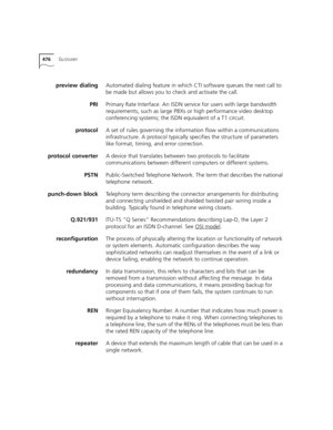 Page 476476GLOSSARY
preview dialingAutomated dialing feature in which CTI software queues the next call to 
be made but allows you to check and activate the call. 
PRIPrimary Rate Interface. An ISDN service for users with large bandwidth 
requirements, such as large PBXs or high performance video desktop 
conferencing systems; the ISDN equivalent of a T1 circuit. 
protocolA set of rules governing the information flow within a communications 
infrastructure. A protocol typically specifies the structure of...