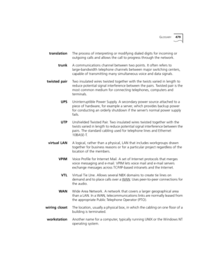 Page 479GLOSSARY479
translationThe process of interpreting or modifying dialed digits for incoming or 
outgoing calls and allows the call to progress through the network. 
trunkA communications channel between two points. It often refers to 
large-bandwidth telephone channels between major switching centers, 
capable of transmitting many simultaneous voice and data signals.
twisted pairTwo insulated wires twisted together with the twists varied in length to 
reduce potential signal interference between the...