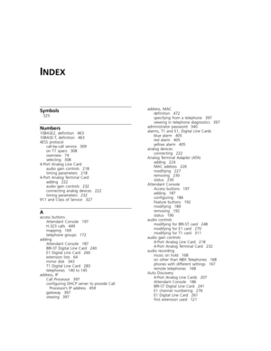 Page 481INDEX
Symbols
325
Numbers
10BASE2, definition 463
10BASE-T, definition 463
4ESS protocol
call-by-call service 309
on T1 spans 308
overview 74
selecting 308
4-Port Analog Line Card
audio gain controls 218
timing parameters 218
4-Port Analog Terminal Card
adding 222
audio gain controls 232
connecting analog devices 222
timing parameters 232
911 and Class of Service 327
A
access buttons
Attendant Console 197
H.323 calls 449
mapping 169
telephone groups 172
adding
Attendant Console 187
BRI-ST Digital Line...