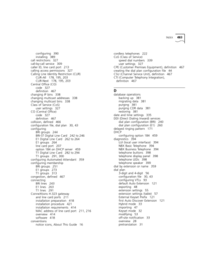 Page 483INDEX483
configuring 390
installing 389
call restrictions 327
call-by-call service 309
caller ID, line card port 213
calling access permissions 327
Calling Line Identity Restriction (CLIR)
CLIR-All 178, 195, 203
CLIR-Next 178, 195, 203
Central Office (CO)
code 327
definition 467
changing IP bins 338
changing multicast addresses 338
changing multicast bins 338
Class of Service (CoS)
user settings 327
CO (Central Office)
code 327
definition 467
collision, defined 466
configuration file, dial plan 30, 43...