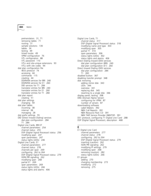 Page 484484INDEX
pretranslators 31, 71
removing tables 71
routing 31
sample solutions 130
tables 34
testing 49
timed routes 49
VPIM configuration 76
VTL configuration 88
VTL password 110
VTLs and site-unique extensions 93
VTLs with site codes 94
dial plan configuration file
4ESS protocol 74
accessing 44
commands 115
creating 44
DDI/MSN services for BRI 240
DDI/MSN services for E1 260
DID services for T1 284
translator entries for BRI 240
translator entries for E1 260
translator entries for T1 284
dial plan...