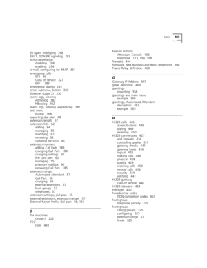 Page 485INDEX485
E1 span, modifying 268
E911, ISDN PRI signaling 283
echo cancellation
disabling 294
enabling 294
e-mail, configuring for IMAP 351
emergency calls
911 39
Class of Service 327
E911 283
emergency dialing 283
enter submenu, button 369
Ethernet (Layer 2) 330
event logs, viewing
Adminlog 382
NBosslog 382
event logs, viewing upgrade log 382
exit menu
button 368
exporting dial plan 48
extension length 57
extension lists 62
adding 64
managing 55
modifying 67
removing 68
updating for VTLs 96
extension...