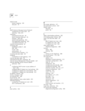 Page 486486INDEX
Hybrid mode
button mapping 169
dial plan 33
I
IMAP (Internet Message Access Protocol)
configuring an e-mail client 351
definition 350, 470
importing
International dial plan 46
North American dial plan 45
prompts 358, 363
system-wide greetings 362
time-dependent greetings 362
user-defined dial plan 47
inbound call processing 29
incoming calls
DDI/MSN for BRI-ST 240
DID 287
H.323 450
pretranslator 41
trunk-to-trunk transfers 212
incoming dial plan table 38
installing
ConneXtions H.323 gateway 414...