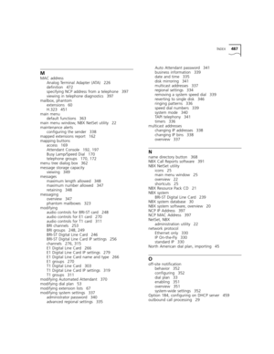 Page 487INDEX487
M
MAC address
Analog Terminal Adapter (ATA) 226
definition 472
specifying NCP address from a telephone 397
viewing in telephone diagnostics 397
mailbox, phantom
extensions 60
H.323 451
main menu
default functions 363
main menu window, NBX NetSet utility 22
maintenance alerts
configuring the sender 338
mapped extensions report 162
mapping buttons
access 169
Attendant Console 192, 197
Busy Lamp/Speed Dial 170
telephone groups 170, 172
menu tree dialog box 362
message storage capacity
viewing 349...