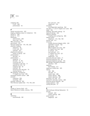 Page 488488INDEX
outgoing calls
H.323 446
pretranslator 42
P
packet reconstruction 432
paging, disabling output on telephone 150
partial E1 269
partial T1 310
passwords
administrator 340
voice mail 350
PBX connections 437
permissions 327
Personal Speed Dial 179, 195, 204
phantom mailbox
extensions 60
H.323 calls 451
overview 323
play/record extension
where to specify 361
pretranslation
dial plan 31
pretranslators
assigning 71
dial plan 31, 40
incoming calls 41
managing in dial plan 71
optional for VTLs 97...