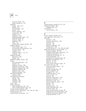 Page 490490INDEX
maximum clients 341
system settings for 341
telephone
adding 140 to 145
analog 222
Auto Discovery 140
bracket 142
button mappings 169
connections 400
cordless 222
diagnostics 394
disabling paging output 150
extension length 57
extension range 57
rebooting 154
status 151
viewing MAC address through 397
telephone groups
Access Button types 172
call recording and monitoring 164
changing names 164
creating 163
mapping buttons 170, 172
removing 165
telephone handset
diagnostics 399
testing 399...