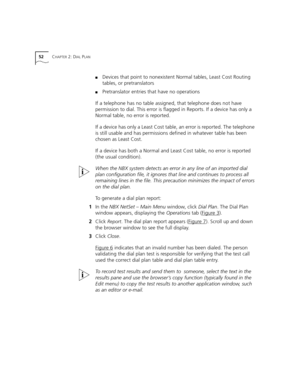 Page 5252CHAPTER 2: DIAL PLAN
■Devices that point to nonexistent Normal tables, Least Cost Routing 
tables, or pretranslators
■Pretranslator entries that have no operations
If a telephone has no table assigned, that telephone does not have 
permission to dial. This error is flagged in Reports. If a device has only a 
Normal table, no error is reported. 
If a device has only a Least Cost table, an error is reported. The telephone 
is still usable and has permissions defined in whatever table has been 
chosen as...