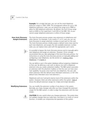 Page 6060CHAPTER 2: DIAL PLAN
Example: For a 4-digit dial plan, you can set the initial telephone 
extension range to 1000–1099. This arrangement allows for up to 100 
telephone extensions. Later, you can extend the range up to 3999 to 
allow for 400 telephone extensions. By default, the Hunt Group range 
starts at 4000 on the SuperStack 3 and 450 on the NBX 100, so you 
cannot assign telephone extensions in either of those ranges.
How Auto Discovery
Assigns ExtensionsThe Auto Discovery process assigns new...