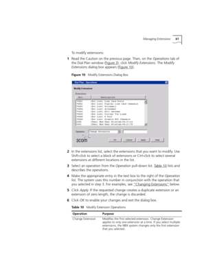 Page 61Managing Extensions61
To modify extensions:
1Read the Caution on the previous page. Then, on the Operations tab of 
the Dial Plan window (Figure 3
), click Modify Extensions. The Modify 
Extensions dialog box appears (Figure 10
).
Figure 10   Modify Extensions Dialog Box
2In the extensions list, select the extensions that you want to modify. Use 
Shift-click to select a block of extensions or Ctrl-click to select several 
extensions at different locations in the list.
3Select an operation from the...