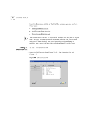 Page 6464CHAPTER 2: DIAL PLAN
From the Extensions List tab of the Dial Plan window, you can perform 
these tasks:
■Adding an Extension List
■Modifying an Extension List
■Removing an Extension List
The system restricts access to any specific Analog Line Card port or Digital 
Line Card port. To directly dial the extension number that is associated 
with one of these devices, you must have diagnostic privileges. In 
addition, you cannot dial a prefix to obtain a Digital Line Card port.
Adding an
E
xtension List
To...