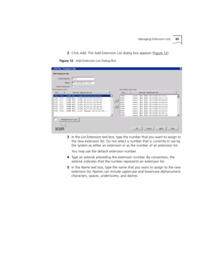 Page 65Managing Extension Lists65
2Click Add. The Add Extension List dialog box appears (Figure 12).
Figure 12   Add Extension List Dialog Box
3In the List Extension text box, type the number that you want to assign to 
the new extension list. Do not select a number that is currently in use by 
the system as either an extension or as the number of an extension list.
You may use the default extension number.
4Type an asterisk preceding the extension number. By convention, the 
asterisk indicates that the number...